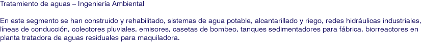 Tratamiento de aguas – Ingeniería Ambiental En este segmento se han construido y rehabilitado, sistemas de agua potable, alcantarillado y riego, redes hidráulicas industriales, líneas de conducción, colectores pluviales, emisores, casetas de bombeo, tanques sedimentadores para fábrica, biorreactores en planta tratadora de aguas residuales para maquiladora.